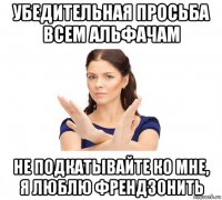 убедительная просьба всем альфачам не подкатывайте ко мне, я люблю френдзонить