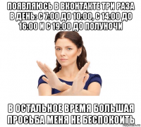 появляюсь в вконтакте три раза в день: с 7:00 до 10:00, с 14:00 до 16:00 и с 19:00 до полуночи в остальное время большая просьба меня не беспокоить