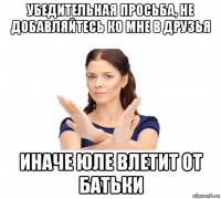 убедительная просьба, не добавляйтесь ко мне в друзья иначе юле влетит от батьки