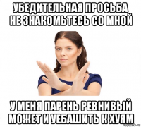 убедительная просьба не знакомьтесь со мной у меня парень ревнивый может и уебашить к хуям