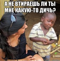 а не втираешь ли ты мне какую-то дичь? 