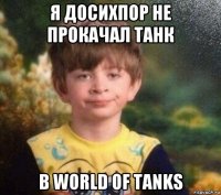 я досихпор не прокачал танк в world of tanks