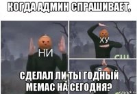 когда админ спрашивает, сделал ли ты годный мемас на сегодня?