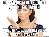 пожалуйста не трогайте дашиных парней она сумашедшая девушка может и отхуярить