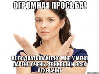 огромная просьба! не подкатывайте ко мне. у меня парень очень ревнивый и всех отхерачит