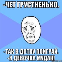 -чет грустненько. -так в дотку поиграй. -я девочка мудак!