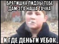 братишка пидзы тебе дам это наша точка и где деньги уёбок