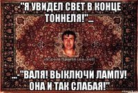 -"я увидел свет в конце тоннеля!"... ...-"валя! выключи лампу! она и так слабая!"