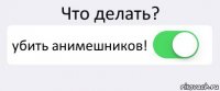 Что делать? убить анимешников! 