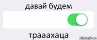 давай будем  трааахаца