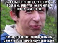 да я в общественном еду, лексус на покраске, вчера айфон уронил на туфли за 600 евро! позже перезвоню, по второй линии звонят на счет нефтяных контрактов