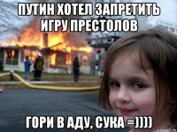 путин хотел запретить игру престолов гори в аду, сука =))))