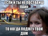 если и ты не поставиш лайк то когда поджгу твой дом