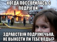 когда поссорилась с подругой: здравствуй подружечька, не вынести ли тебе воды?