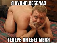 я купил себе уаз теперь он ебет меня