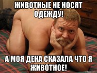 животные не носят одежду! а моя дена сказала что я животное!