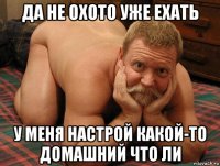 да не охото уже ехать у меня настрой какой-то домашний что ли