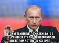  что бы там ни было и какие бы 30 серебряников эти люди ни получали, они колом встанут в их горле