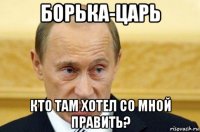 борька-царь кто там хотел со мной править?