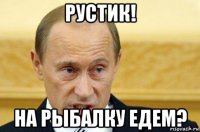 рустик! на рыбалку едем?