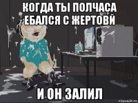 когда ты полчаса ебался с жертовй и он залил