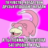 то чувство, когда твои друзья отдыхают на бали а ты поймал слоупока 547 уровня, и рад