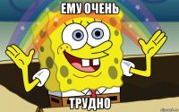 ему очень трудно