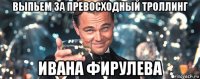 выпьем за превосходный троллинг ивана фирулева