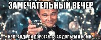 замечательный вечер не правда ли дорогая-счас допьем и комне