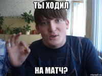 ты ходил на матч?