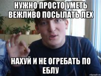 нужно просто уметь вежливо посылать лех нахуй и не огребать по еблу