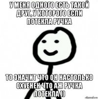 у меня одного есть такой друг, у которого если потекла ручка то значит что он настолько охуенен что аж ручка потекла ))