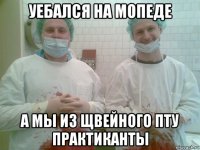 уебался на мопеде а мы из щвейного пту практиканты