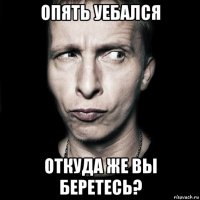 опять уебался откуда же вы беретесь?