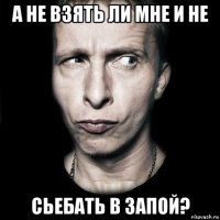 а не взять ли мне и не сьебать в запой?