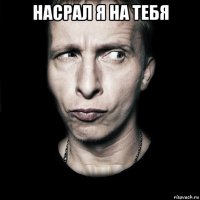 насрал я на тебя 