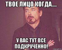 твое лицо когда.... у вас тут все подкрученно!