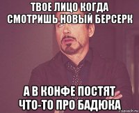 твое лицо когда смотришь новый берсерк а в конфе постят что-то про бадюка