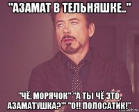 "азамат в тельняшке.." "чё, морячок" "а ты чё это, азаматушка?'" "о!! полосатик!"