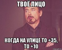 твоё лицо когда на улице то +35, то +10