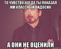 то чувство,когда ты показал им классный видосик а они не оценили