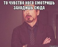 то чувство кого смотришь заходишь сюда 