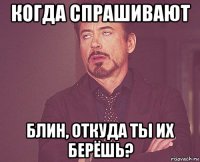 когда спрашивают блин, откуда ты их берёшь?