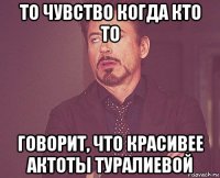 то чувство когда кто то говорит, что красивее актоты туралиевой