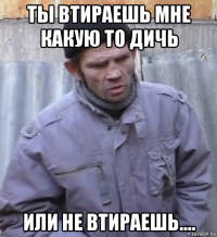 ты втираешь мне какую то дичь или не втираешь....