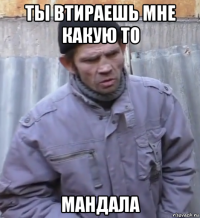 ты втираешь мне какую то мандала