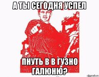 а ты сегодня успел пнуть в в гузно галюню?