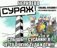 черняево слышь!!! сусанин! я чё-то очкую туда идти!!!