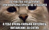 то чувство, когда купил оригинальные кросы на 10 касарей а тебе очень сильно хотелось китайские за сотку