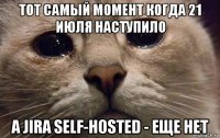 тот самый момент когда 21 июля наступило a jira self-hosted - еще нет